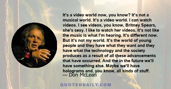 It's a video world now, you know? It's not a musical world. It's a video world. I can watch videos. I see videos, you know, Britney Spears, she's sexy. I like to watch her videos. It's not like the music is what I'm