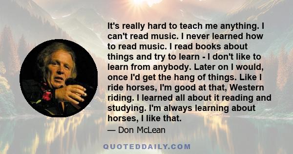 It's really hard to teach me anything. I can't read music. I never learned how to read music. I read books about things and try to learn - I don't like to learn from anybody. Later on I would, once I'd get the hang of