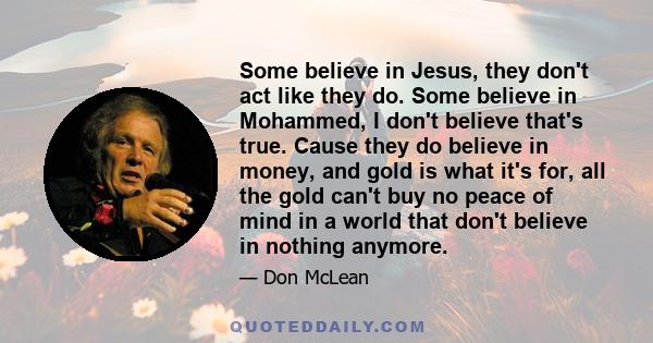 Some believe in Jesus, they don't act like they do. Some believe in Mohammed, I don't believe that's true. Cause they do believe in money, and gold is what it's for, all the gold can't buy no peace of mind in a world