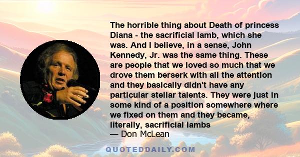 The horrible thing about Death of princess Diana - the sacrificial lamb, which she was. And I believe, in a sense, John Kennedy, Jr. was the same thing. These are people that we loved so much that we drove them berserk