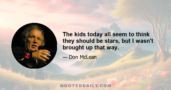 The kids today all seem to think they should be stars, but I wasn't brought up that way.