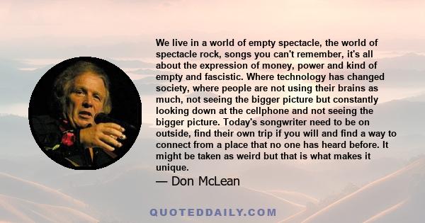 We live in a world of empty spectacle, the world of spectacle rock, songs you can't remember, it's all about the expression of money, power and kind of empty and fascistic. Where technology has changed society, where