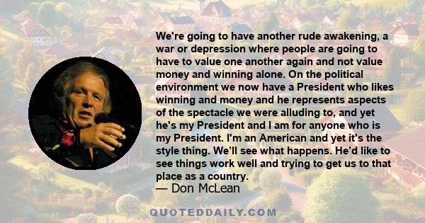 We're going to have another rude awakening, a war or depression where people are going to have to value one another again and not value money and winning alone. On the political environment we now have a President who