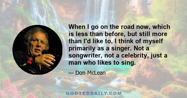 When I go on the road now, which is less than before, but still more than I'd like to, I think of myself primarily as a singer. Not a songwriter, not a celebrity, just a man who likes to sing.