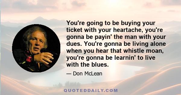 You're going to be buying your ticket with your heartache, you're gonna be payin' the man with your dues. You're gonna be living alone when you hear that whistle moan, you're gonna be learnin' to live with the blues.