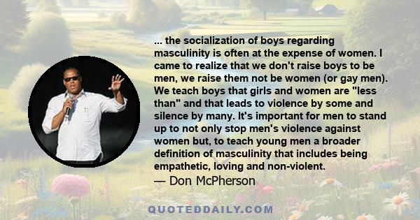 ... the socialization of boys regarding masculinity is often at the expense of women. I came to realize that we don't raise boys to be men, we raise them not be women (or gay men). We teach boys that girls and women are 