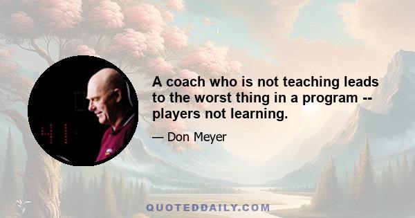 A coach who is not teaching leads to the worst thing in a program -- players not learning.