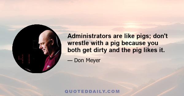 Administrators are like pigs; don't wrestle with a pig because you both get dirty and the pig likes it.