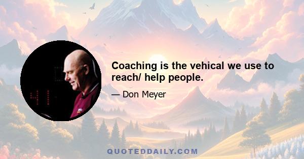 Coaching is the vehical we use to reach/ help people.