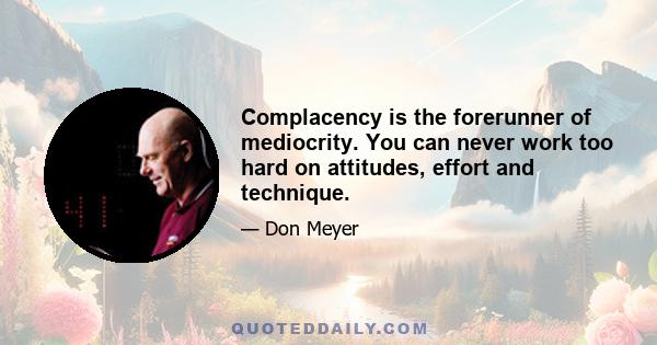 Complacency is the forerunner of mediocrity. You can never work too hard on attitudes, effort and technique.