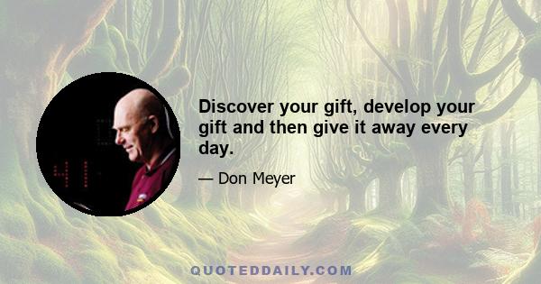 Discover your gift, develop your gift and then give it away every day.