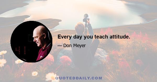 Every day you teach attitude.