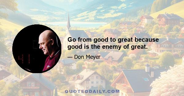 Go from good to great because good is the enemy of great.