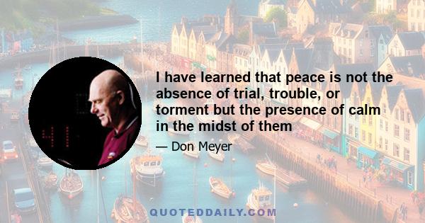 I have learned that peace is not the absence of trial, trouble, or torment but the presence of calm in the midst of them