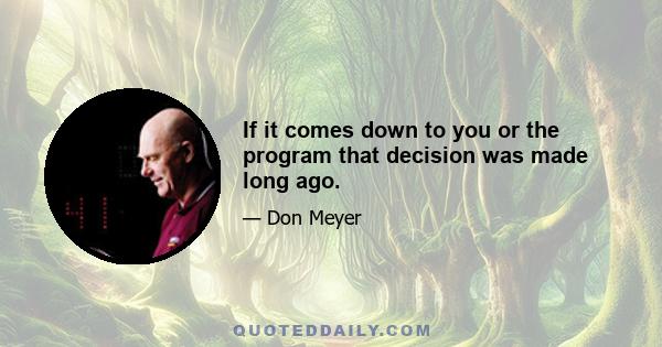 If it comes down to you or the program that decision was made long ago.