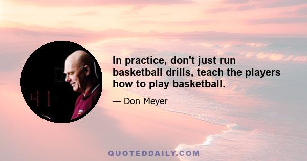 In practice, don't just run basketball drills, teach the players how to play basketball.