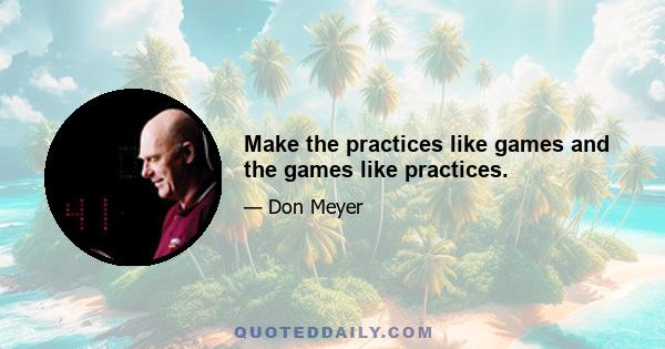 Make the practices like games and the games like practices.