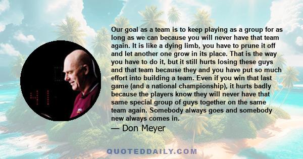 Our goal as a team is to keep playing as a group for as long as we can because you will never have that team again. It is like a dying limb, you have to prune it off and let another one grow in its place. That is the