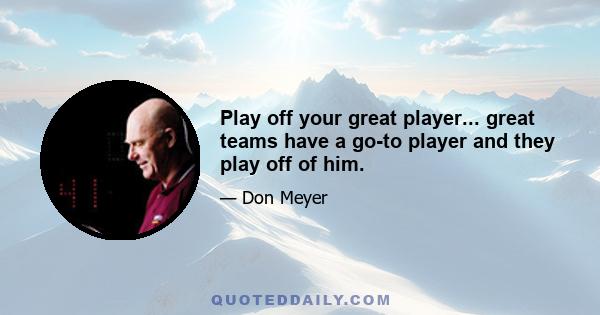 Play off your great player... great teams have a go-to player and they play off of him.