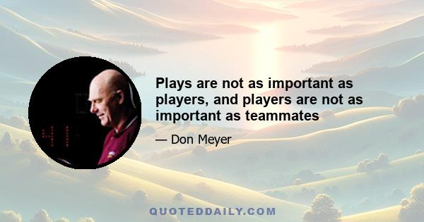 Plays are not as important as players, and players are not as important as teammates