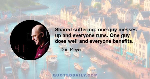 Shared suffering: one guy messes up and everyone runs. One guy does well and everyone benefits.