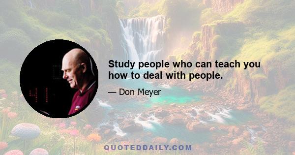 Study people who can teach you how to deal with people.