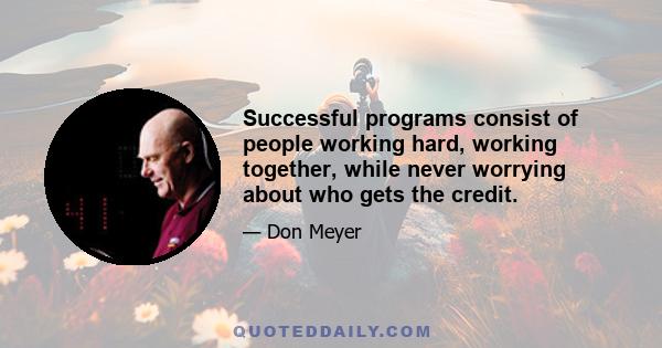 Successful programs consist of people working hard, working together, while never worrying about who gets the credit.