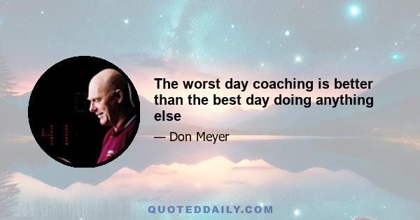 The worst day coaching is better than the best day doing anything else