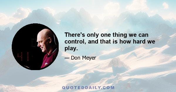 There's only one thing we can control, and that is how hard we play.