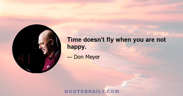 Time doesn't fly when you are not happy.