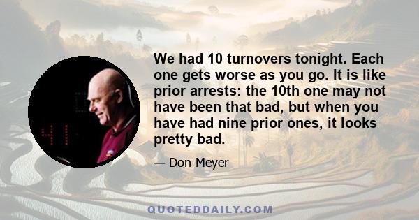 We had 10 turnovers tonight. Each one gets worse as you go. It is like prior arrests: the 10th one may not have been that bad, but when you have had nine prior ones, it looks pretty bad.