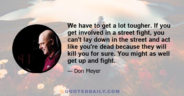 We have to get a lot tougher. If you get involved in a street fight, you can't lay down in the street and act like you're dead because they will kill you for sure. You might as well get up and fight.