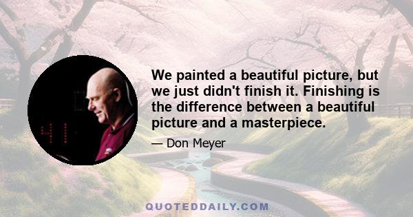 We painted a beautiful picture, but we just didn't finish it. Finishing is the difference between a beautiful picture and a masterpiece.