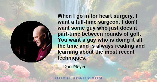 When I go in for heart surgery, I want a full-time surgeon. I don't want some guy who just does it part-time between rounds of golf. You want a guy who is doing it all the time and is always reading and learning about