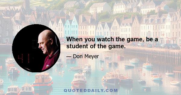 When you watch the game, be a student of the game.