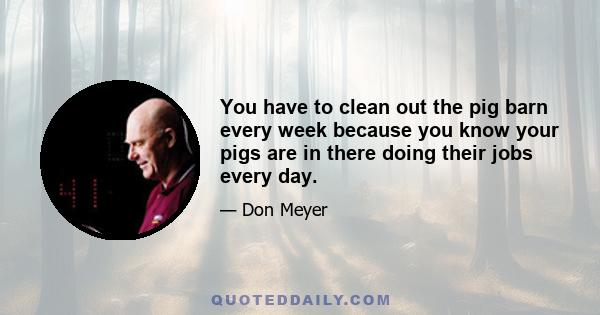 You have to clean out the pig barn every week because you know your pigs are in there doing their jobs every day.