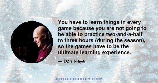 You have to learn things in every game because you are not going to be able to practice two-and-a-half to three hours (during the season), so the games have to be the ultimate learning experience.