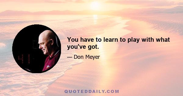 You have to learn to play with what you've got.