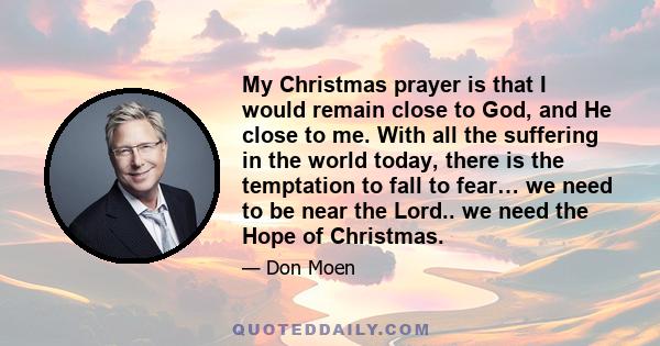 My Christmas prayer is that I would remain close to God, and He close to me. With all the suffering in the world today, there is the temptation to fall to fear… we need to be near the Lord.. we need the Hope of