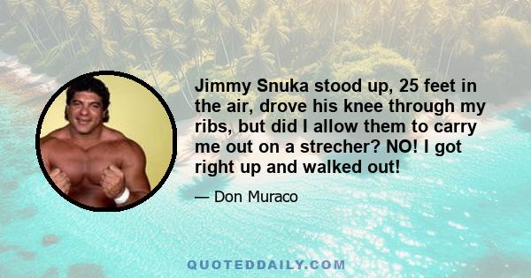 Jimmy Snuka stood up, 25 feet in the air, drove his knee through my ribs, but did I allow them to carry me out on a strecher? NO! I got right up and walked out!