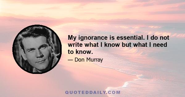 My ignorance is essential. I do not write what I know but what I need to know.