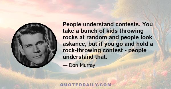 People understand contests. You take a bunch of kids throwing rocks at random and people look askance, but if you go and hold a rock-throwing contest - people understand that.