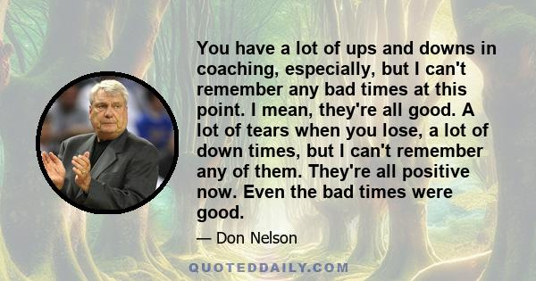 You have a lot of ups and downs in coaching, especially, but I can't remember any bad times at this point. I mean, they're all good. A lot of tears when you lose, a lot of down times, but I can't remember any of them.