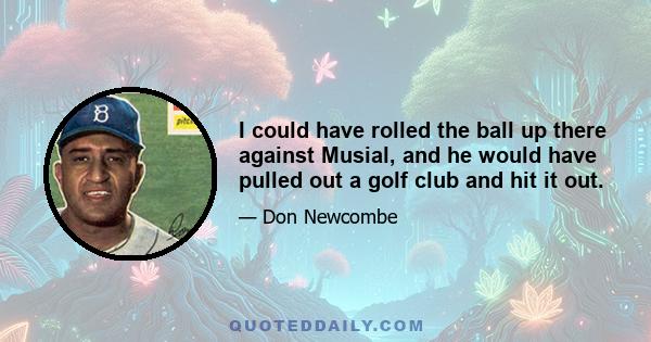 I could have rolled the ball up there against Musial, and he would have pulled out a golf club and hit it out.