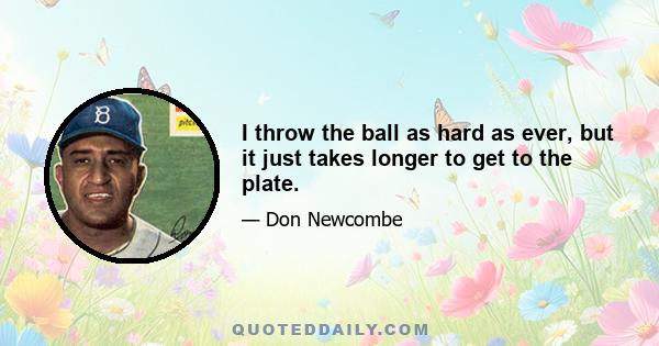 I throw the ball as hard as ever, but it just takes longer to get to the plate.