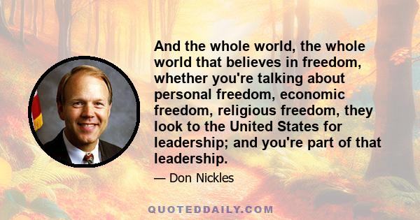 And the whole world, the whole world that believes in freedom, whether you're talking about personal freedom, economic freedom, religious freedom, they look to the United States for leadership; and you're part of that