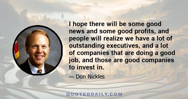 I hope there will be some good news and some good profits, and people will realize we have a lot of outstanding executives, and a lot of companies that are doing a good job, and those are good companies to invest in.