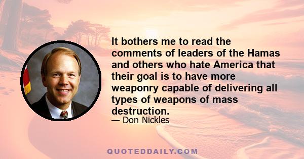 It bothers me to read the comments of leaders of the Hamas and others who hate America that their goal is to have more weaponry capable of delivering all types of weapons of mass destruction.