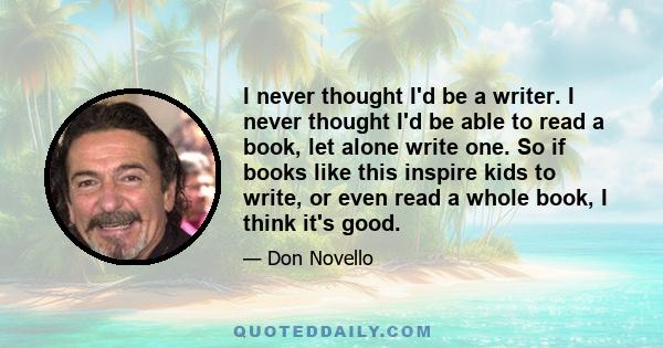 I never thought I'd be a writer. I never thought I'd be able to read a book, let alone write one. So if books like this inspire kids to write, or even read a whole book, I think it's good.