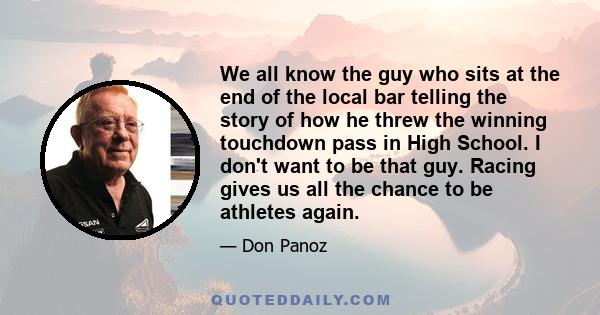 We all know the guy who sits at the end of the local bar telling the story of how he threw the winning touchdown pass in High School. I don't want to be that guy. Racing gives us all the chance to be athletes again.